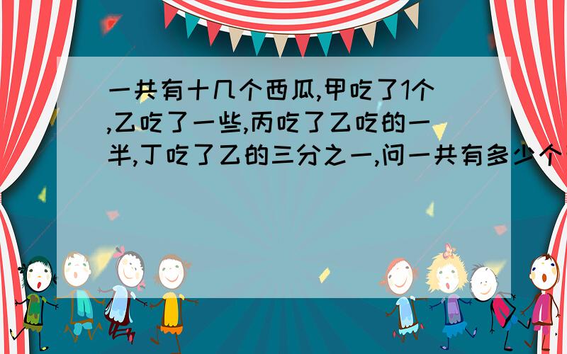 一共有十几个西瓜,甲吃了1个,乙吃了一些,丙吃了乙吃的一半,丁吃了乙的三分之一,问一共有多少个西瓜?