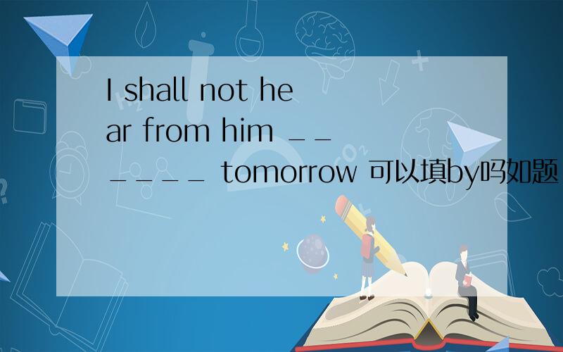 I shall not hear from him ______ tomorrow 可以填by吗如题,可以填by吗,为什么,请详细说明下