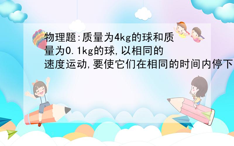 物理题:质量为4kg的球和质量为0.1kg的球,以相同的速度运动,要使它们在相同的时间内停下来,哪个球受到的作