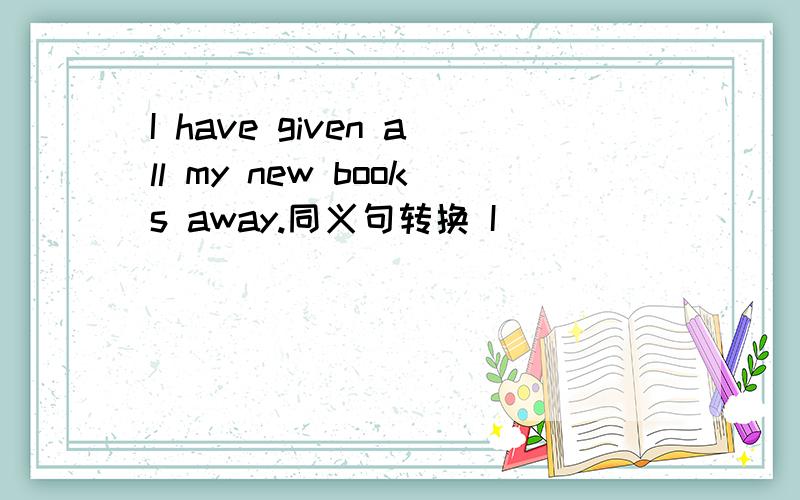 I have given all my new books away.同义句转换 I ____ ____any ____of the new books now.