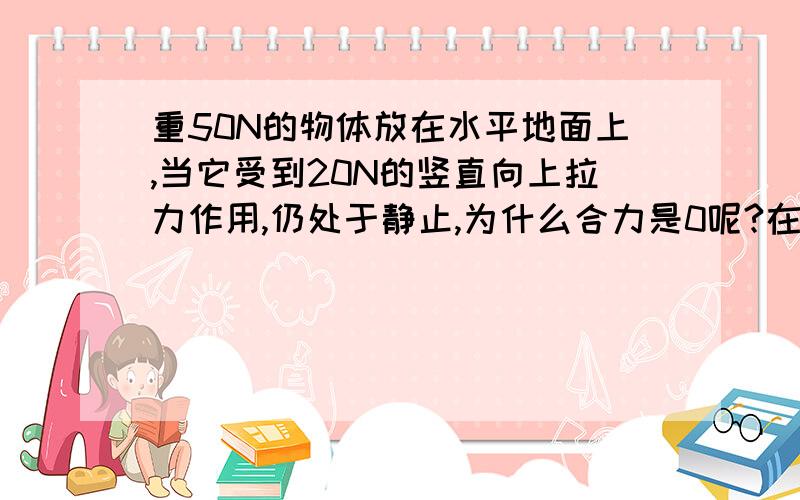 重50N的物体放在水平地面上,当它受到20N的竖直向上拉力作用,仍处于静止,为什么合力是0呢?在线等