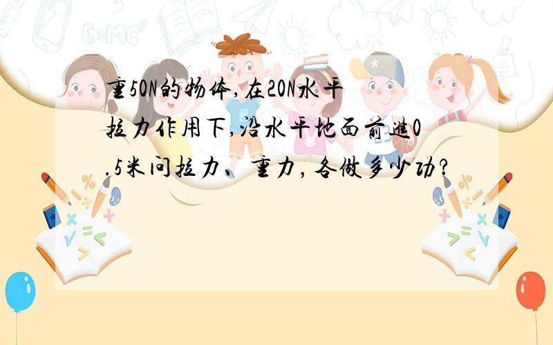 重50N的物体,在20N水平拉力作用下,沿水平地面前进0.5米问拉力、重力，各做多少功？