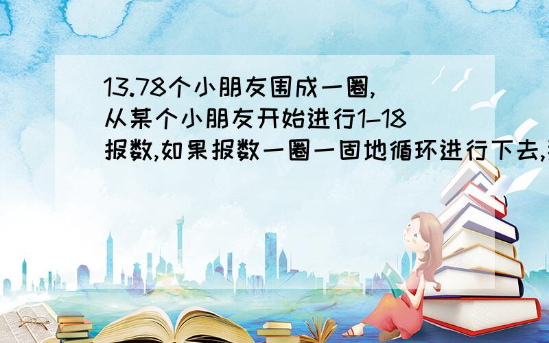 13.78个小朋友围成一圈,从某个小朋友开始进行1-18报数,如果报数一圈一固地循环进行下去,那13.\x0578个小朋友围成一圈,从某个小朋友开始进行1-18报数,如果报数一圈一固地循环进行下去,那么至