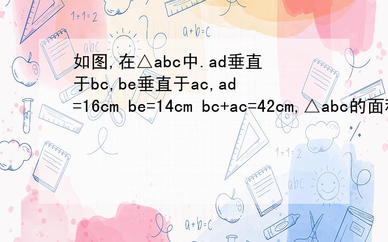 如图,在△abc中.ad垂直于bc,be垂直于ac,ad=16cm be=14cm bc+ac=42cm,△abc的面积是多少平方厘米?