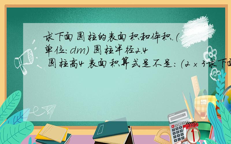 求下面圆柱的表面积和体积.（单位:dm） 圆柱半径2.4 圆柱高4 表面积算式是不是:（2×3求下面圆柱的表面积和体积.（单位:dm） 圆柱半径2.4 圆柱高4 表面积算式是不是:（2×3.14×2.4×4）+（3.14×2.