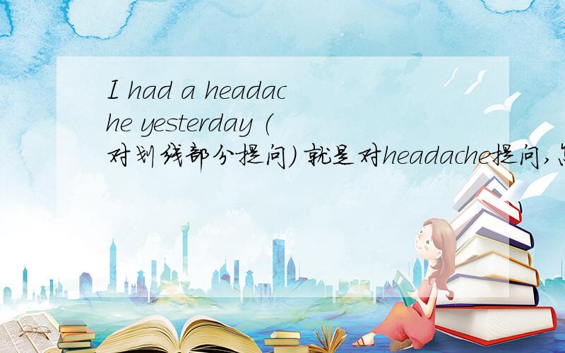 I had a headache yesterday （对划线部分提问） 就是对headache提问,怎么做?急求啊