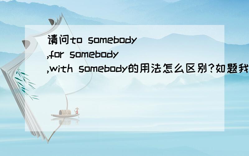 请问to somebody ,for somebody ,with somebody的用法怎么区别?如题我不知道什么时候用to,何时该用for和with