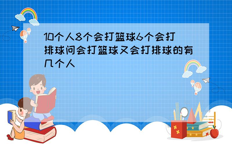 10个人8个会打篮球6个会打排球问会打篮球又会打排球的有几个人