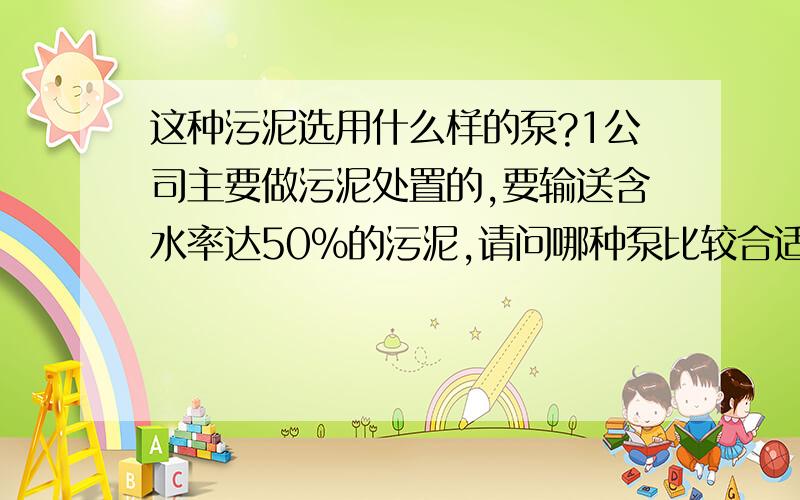 这种污泥选用什么样的泵?1公司主要做污泥处置的,要输送含水率达50%的污泥,请问哪种泵比较合适?我公司要输送氯离子浓度达20000ppm的污水,或者称污泥（含水率98%左右）,请问哪种类型的泵比