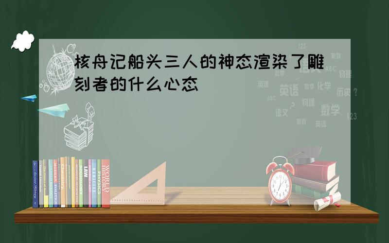 核舟记船头三人的神态渲染了雕刻者的什么心态