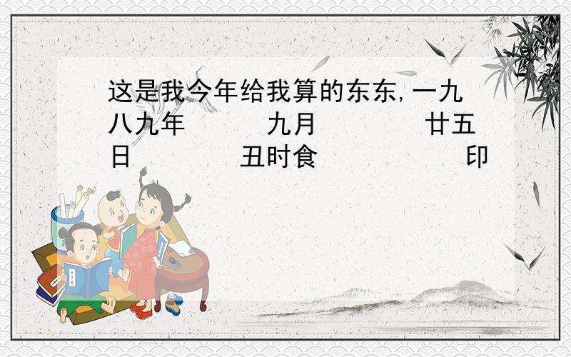 这是我今年给我算的东东,一九八九年　　　九月　　　　廿五日　　　　丑时食　　　　 　印　　　　 　日　　　　 　才八字 己　　　　　 甲　　　　　 丁　　　　　 辛　　　　巳