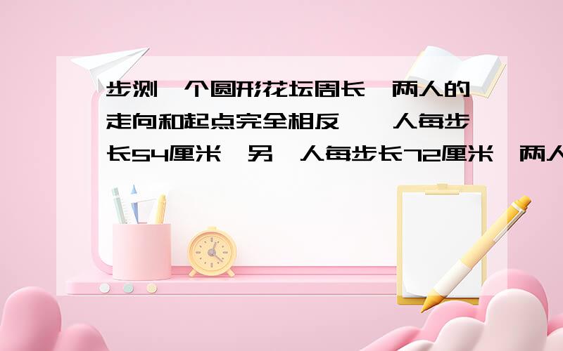 步测一个圆形花坛周长,两人的走向和起点完全相反,一人每步长54厘米,另一人每步长72厘米,两人脚步有重合走完一圈后只留下60个脚印,这个花坛的周长是多少?（答案是21.6米,）急!