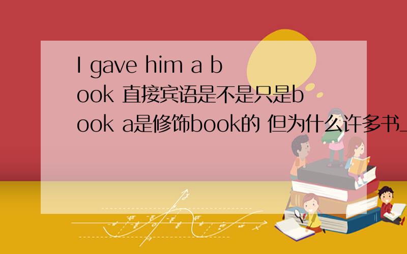 I gave him a book 直接宾语是不是只是book a是修饰book的 但为什么许多书上都写直接宾语是a book啊