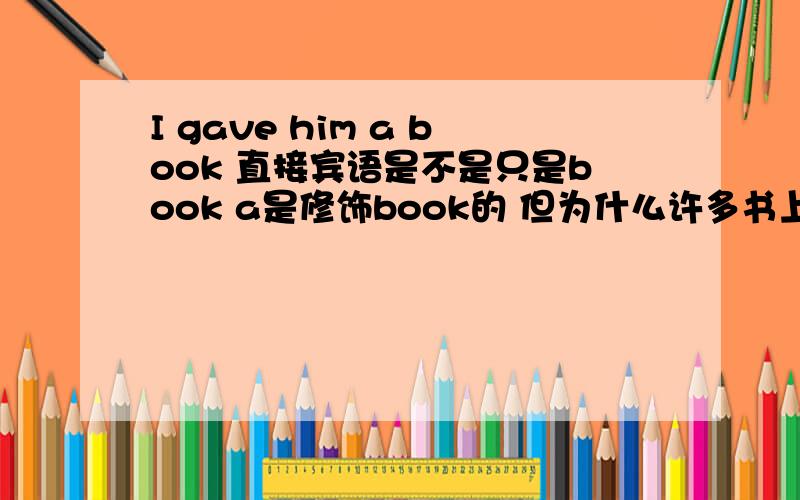 I gave him a book 直接宾语是不是只是book a是修饰book的 但为什么许多书上都写直接语是a book啊