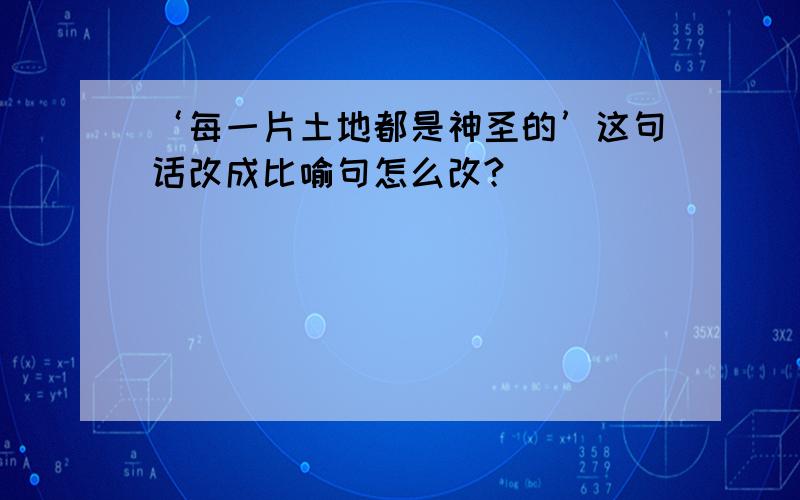 ‘每一片土地都是神圣的’这句话改成比喻句怎么改?