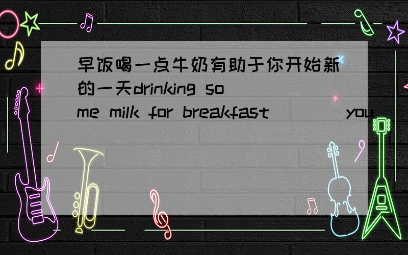 早饭喝一点牛奶有助于你开始新的一天drinking some milk for breakfast ___ you ___ a ____ ____