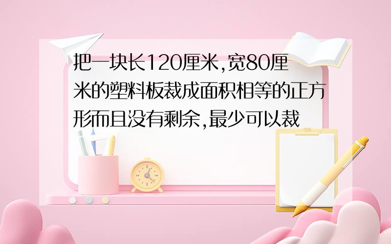 把一块长120厘米,宽80厘米的塑料板裁成面积相等的正方形而且没有剩余,最少可以裁