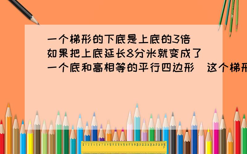 一个梯形的下底是上底的3倍\如果把上底延长8分米就变成了一个底和高相等的平行四边形\这个梯形的面积是...一个梯形的下底是上底的3倍\如果把上底延长8分米就变成了一个底和高相等的平