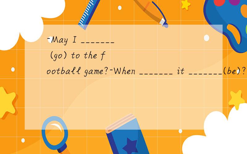 -May I _______ (go) to the football game?-When _______ it _______(be)?-Next Monday afternoon.May I __(go)?-yes.Who ________(go) with you?-Li Ming-______you _________(get)the tickets?-Yes.这个对话中句子各用什么时态,为什么?特别是第2