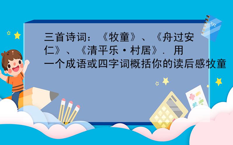 三首诗词：《牧童》、《舟过安仁》、《清平乐·村居》. 用一个成语或四字词概括你的读后感牧童（       ）舟过安仁（        ）清平乐·村居（        ）