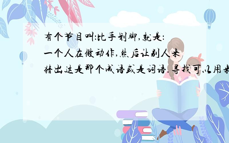 有个节目叫：比手划脚,就是：一个人在做动作,然后让别人来猜出这是那个成语或是词语.寻找可以用来做节目的词语