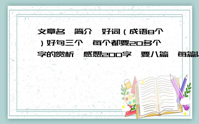 文章名,简介,好词（成语8个）好句三个,每个都要20多个字的赏析,感想200字,要八篇,每篇以上一组,今天就要