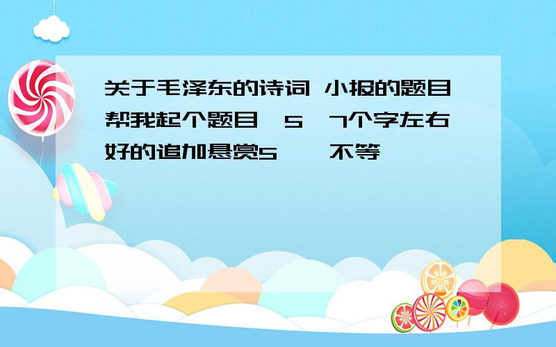 关于毛泽东的诗词 小报的题目帮我起个题目,5—7个字左右好的追加悬赏5——不等