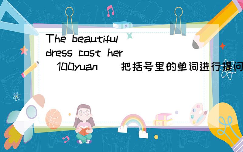 The beautiful dress cost her（100yuan）（把括号里的单词进行提问）