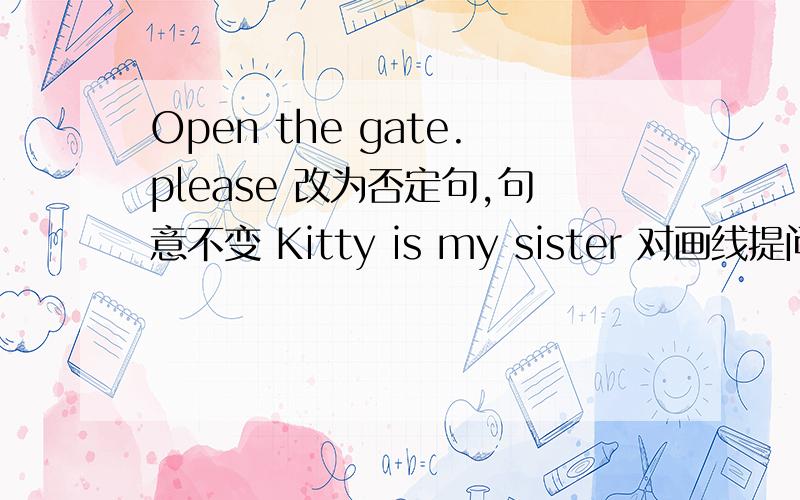 Open the gate.please 改为否定句,句意不变 Kitty is my sister 对画线提问 Kitty是画线的