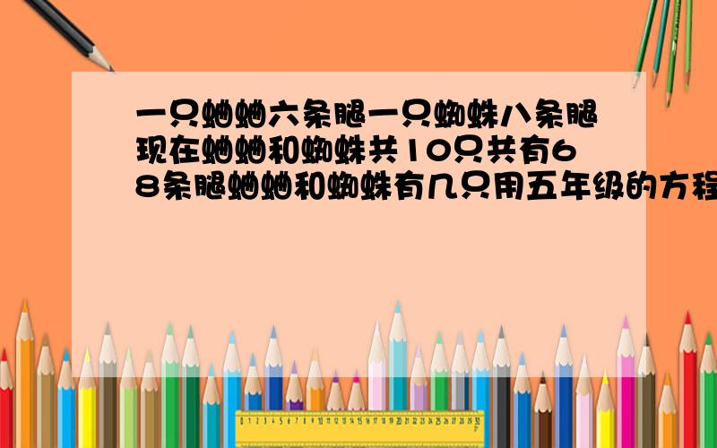 一只蛐蛐六条腿一只蜘蛛八条腿现在蛐蛐和蜘蛛共10只共有68条腿蛐蛐和蜘蛛有几只用五年级的方程解