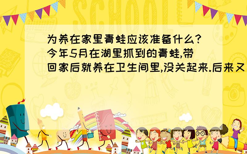 为养在家里青蛙应该准备什么?今年5月在湖里抓到的青蛙,带回家后就养在卫生间里,没关起来.后来又散养在我的卧室里了.本意是让它的活动空间大些,它却趴在床板的缝隙里很少出来活动.它