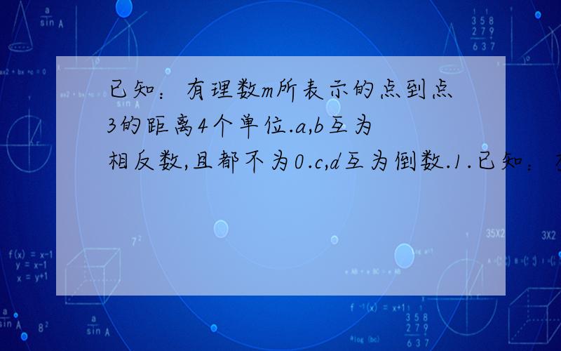 已知：有理数m所表示的点到点3的距离4个单位.a,b互为相反数,且都不为0.c,d互为倒数.1.已知：有理数m所表示的点到点3的距离4个单位.a,b互为相反数,且都不为0.c,d互为倒数.1.求m的值2.求：2a＋2b