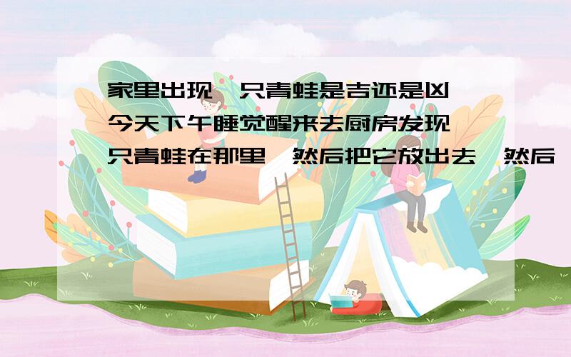 家里出现一只青蛙是吉还是凶,今天下午睡觉醒来去厨房发现一只青蛙在那里,然后把它放出去,然后一直在窗户是爬着,窗户没有关,等我晚上回来它又跑进来了,我又把它放出去了,我不知道是福