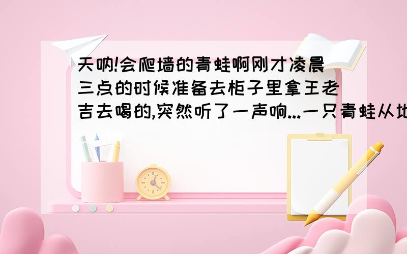 天呐!会爬墙的青蛙啊刚才凌晨三点的时候准备去柜子里拿王老吉去喝的,突然听了一声响...一只青蛙从地上跳到墙上,大概跳了十五公分高,它还会往上爬,天呐,我快疯啦,吓的我不敢去拿王老吉