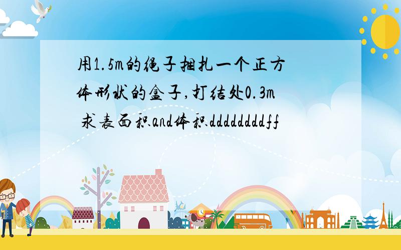 用1.5m的绳子捆扎一个正方体形状的盒子,打结处0.3m 求表面积and体积ddddddddff