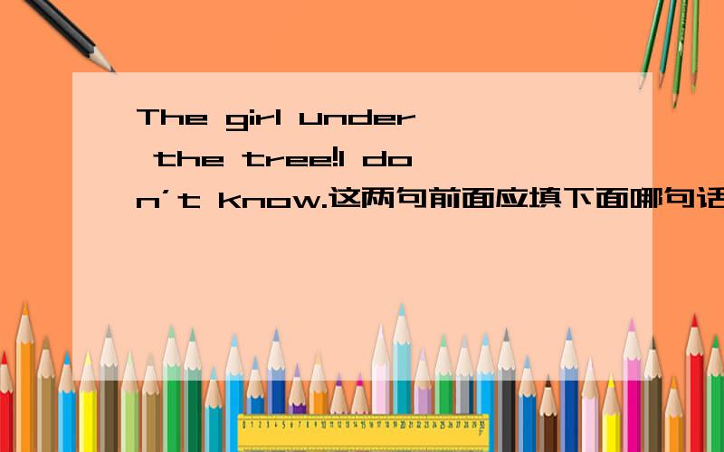 The girl under the tree!I don’t know.这两句前面应填下面哪句话?①what’s that ②what’s the girl ③who’s that ④whose is she