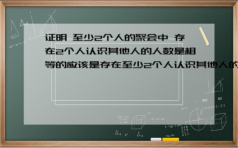 证明 至少2个人的聚会中 存在2个人认识其他人的人数是相等的应该是存在至少2个人认识其他人的人数是相等的