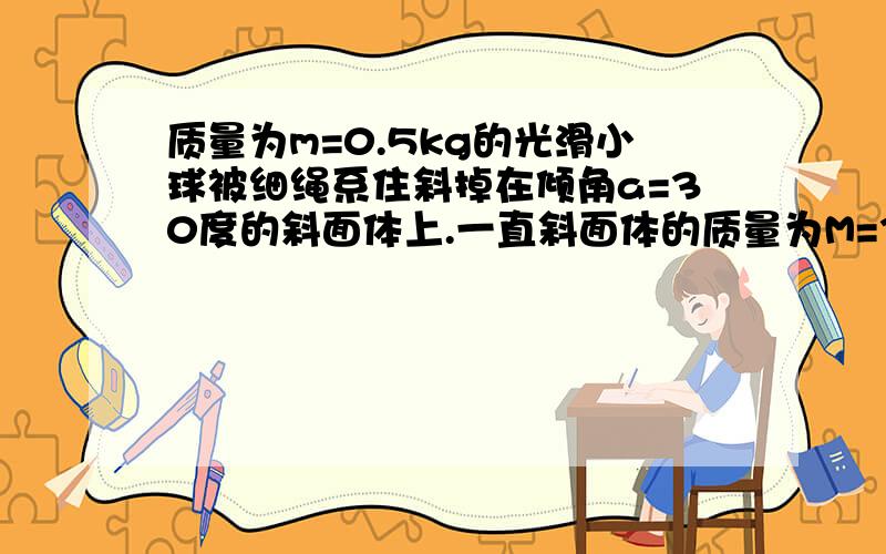 质量为m=0.5kg的光滑小球被细绳系住斜掉在倾角a=30度的斜面体上.一直斜面体的质量为M=3kg,斜面体保持静止当细绳与竖直方向之间的夹角为30度时,去g=10N/kg,秋（1)小球受到的支持力和拉力；（2