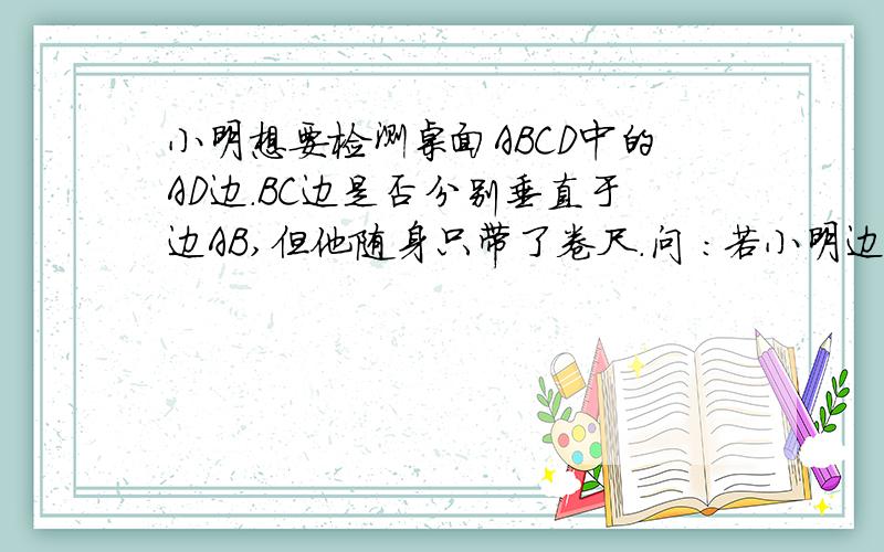 小明想要检测桌面ABCD中的AD边.BC边是否分别垂直于边AB,但他随身只带了卷尺.问 :若小明边只有一个长度为20厘米的刻度尺,你能帮他想办法检测AD边是否垂直于AB边吗?(图为一个长方形四个角左