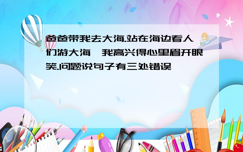 爸爸带我去大海.站在海边看人们游大海,我高兴得心里眉开眼笑.问题说句子有三处错误,