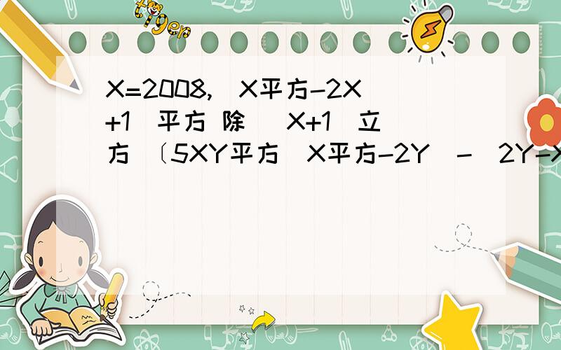 X=2008,(X平方-2X+1)平方 除 (X+1)立方 〔5XY平方(X平方-2Y)-(2Y-X平方)〕除 (X平方-2Y)〔(A+B)立方-2(A+B)平方-3分之2(A+B)〕 除 〔3分之1(A+B)〕