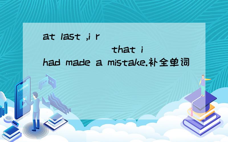 at last ,i r________ that i had made a mistake.补全单词