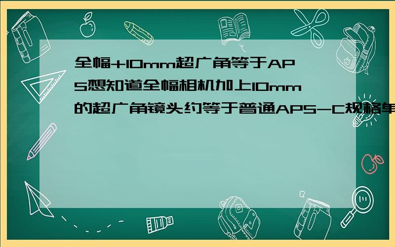 全幅+10mm超广角等于APS想知道全幅相机加上10mm的超广角镜头约等于普通APS-C规格单反的多少mm焦距,可以的话顺便帮忙换算下全幅+普通18mm端约等于APS-C规格的焦距,