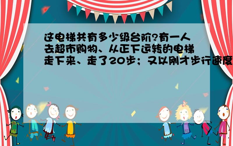 这电梯共有多少级台阶?有一人去超市购物、从正下运转的电梯走下来、走了20步；又以刚才步行速度的5倍走上此电梯,走了120步到达原处.求此电梯有多少级台阶?