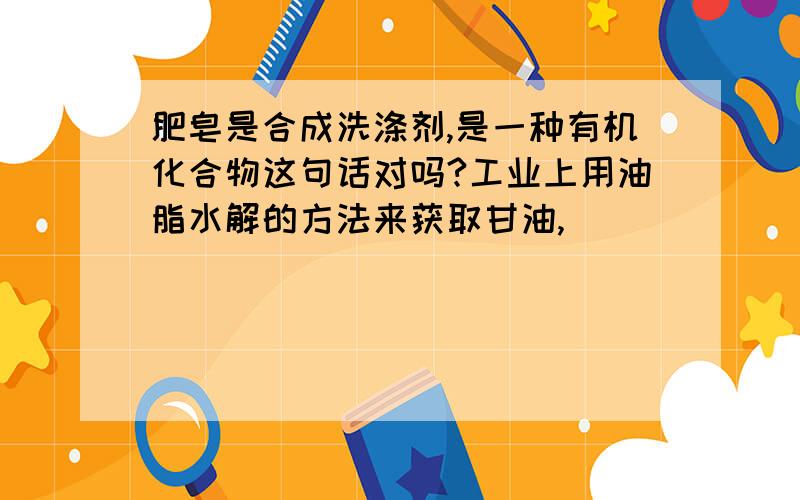 肥皂是合成洗涤剂,是一种有机化合物这句话对吗?工业上用油脂水解的方法来获取甘油,