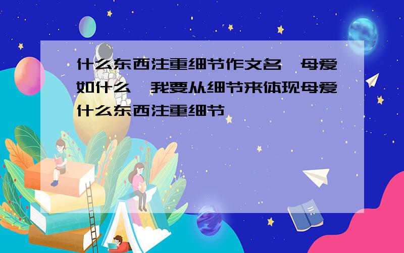 什么东西注重细节作文名,母爱如什么,我要从细节来体现母爱什么东西注重细节