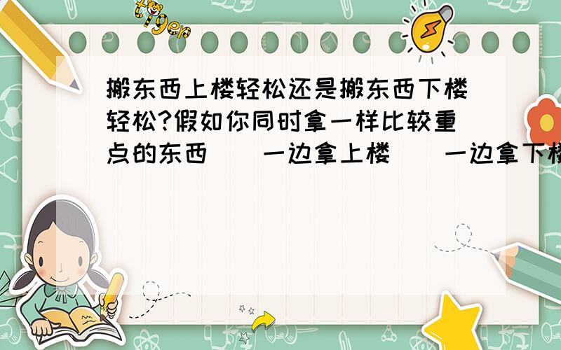 搬东西上楼轻松还是搬东西下楼轻松?假如你同时拿一样比较重点的东西``一边拿上楼``一边拿下楼` 你觉得哪样轻松`` 问：上楼轻松?还是下楼轻松``