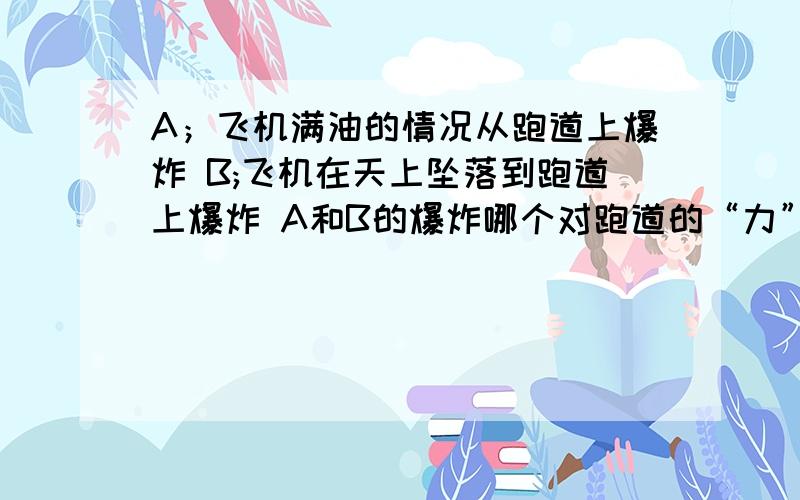 A；飞机满油的情况从跑道上爆炸 B;飞机在天上坠落到跑道上爆炸 A和B的爆炸哪个对跑道的“力”大?请说明原因