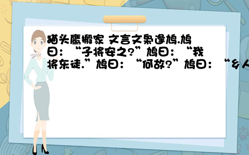 猫头鹰搬家 文言文枭逢鸠.鸠曰：“子将安之?”鸠曰：“我将东徒.”鸠曰：“何故?”鸠曰：“乡人皆恶我呜,以故东徒.”鸠曰：“子能更鸣,可矣；不能更鸣,东徒,犹恶子之声.”1.文中猫头鹰