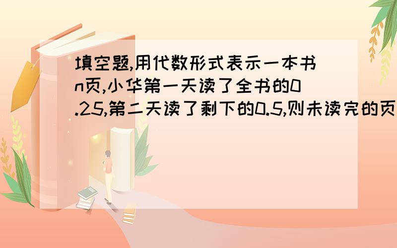 填空题,用代数形式表示一本书n页,小华第一天读了全书的0.25,第二天读了剩下的0.5,则未读完的页数是多少 (用代数形式)